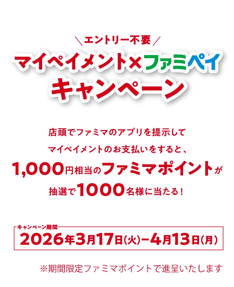 エントリー不要 マイペイメント☓ファミペイキャンペーン 店頭でファミマのアプリを提示して、マイペイメントのお支払いをすると、1,000円相当のファミマポイントが抽選で1,000名様に当たる！キャンペーン期間：2026年3月17日（火）～ 4月13日（月）